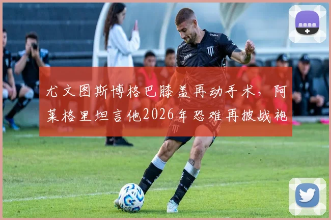尤文图斯博格巴膝盖再动手术,阿莱格里坦言他2026年恐难再披战袍