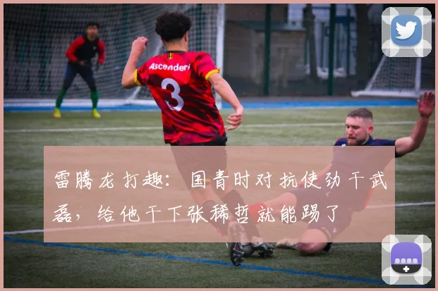 雷腾龙打趣:国青时对抗使劲干武磊,给他干下张稀哲就能踢了