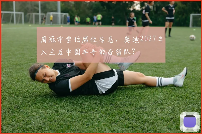 周冠宇索伯席位告急，奥迪2027年入主后中国车手能否留队？