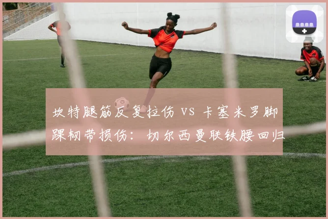 坎特腿筋反复拉伤 vs 卡塞米罗脚踝韧带损伤：切尔西曼联铁腰回归周期对决