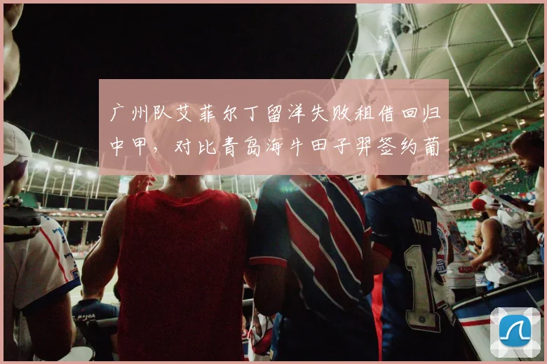 广州队艾菲尔丁留洋失败租借回归中甲，对比青岛海牛田子羿签约葡甲成留洋典范