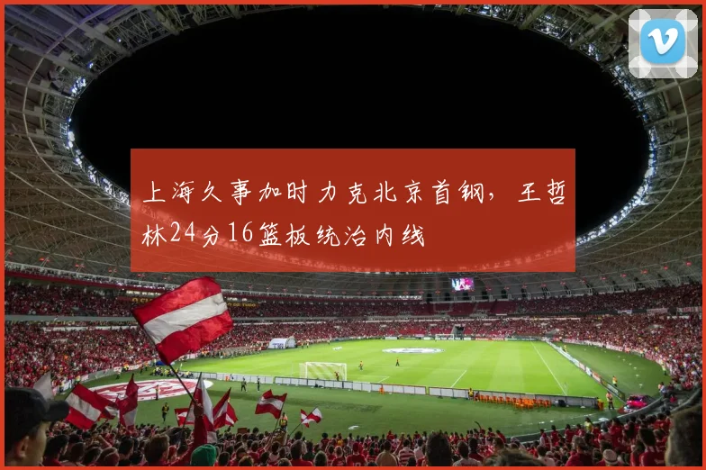 上海久事加时力克北京首钢，王哲林24分16篮板统治内线