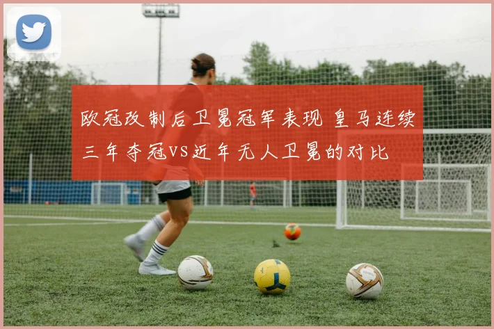 欧冠改制后卫冕冠军表现 皇马连续三年夺冠vs近年无人卫冕的对比