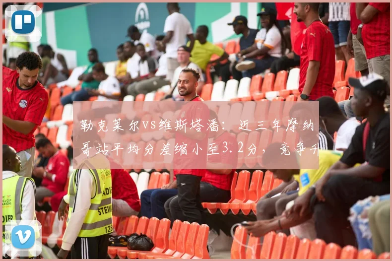 勒克莱尔vs维斯塔潘：近三年摩纳哥站平均分差缩小至3.2分，竞争升级