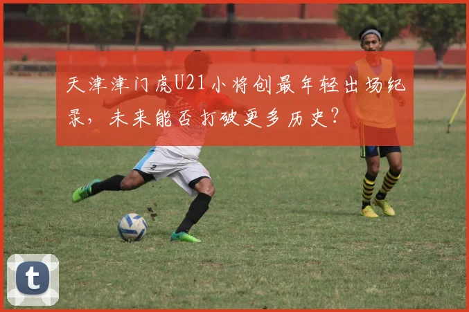 天津津门虎U21小将创最年轻出场纪录，未来能否打破更多历史？