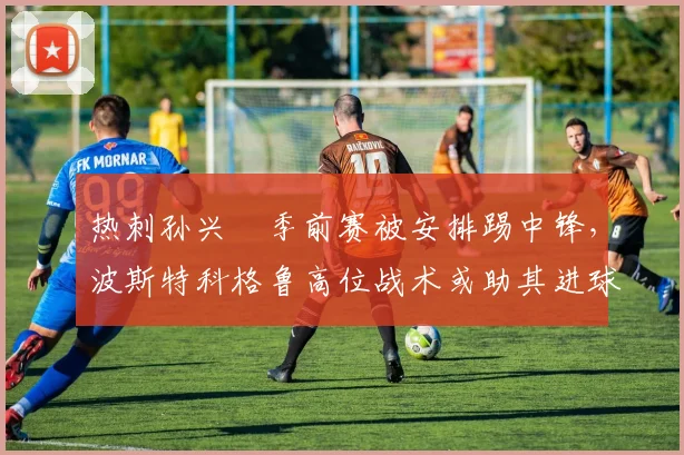 热刺孙兴慜季前赛被安排踢中锋，波斯特科格鲁高位战术或助其进球30+