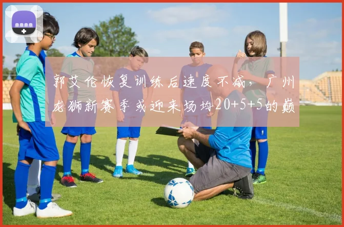 郭艾伦恢复训练后速度不减,广州龙狮新赛季或迎来场均20+5+5的巅峰表现